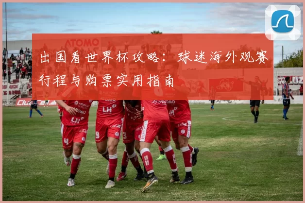 出国看世界杯攻略:球迷海外观赛行程与购票实用指南