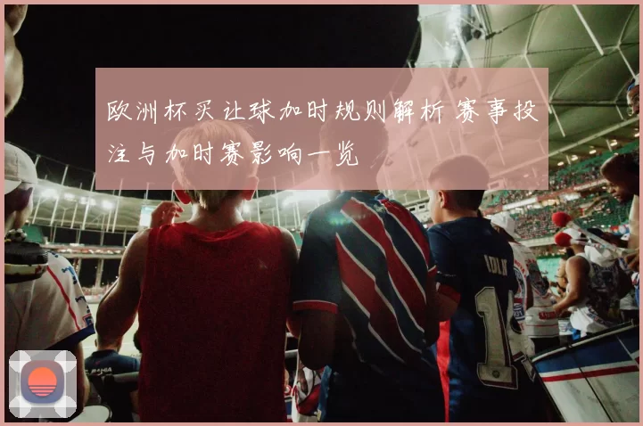 欧洲杯买让球加时规则解析 赛事投注与加时赛影响一览