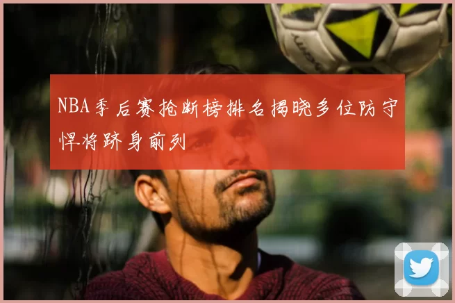 NBA季后赛抢断榜排名揭晓多位防守悍将跻身前列