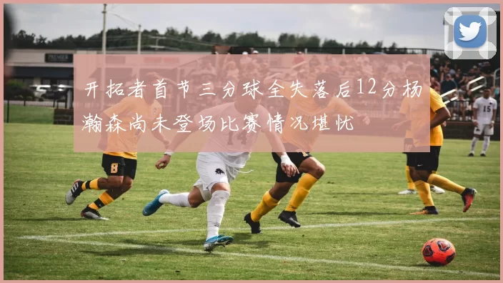开拓者首节三分球全失落后12分杨瀚森尚未登场比赛情况堪忧