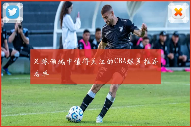 足球领域中值得关注的CBA球员推荐名单
