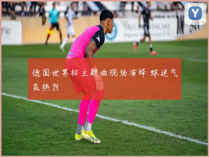德国世界杯主题曲现场演绎 球迷气氛热烈
