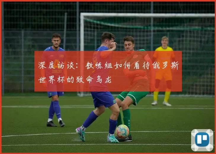 深度访谈:教练组如何看待俄罗斯世界杯的致命乌龙