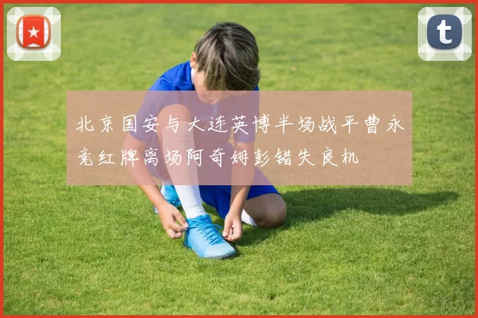 北京国安与大连英博半场战平曹永竞红牌离场阿奇姆彭错失良机
