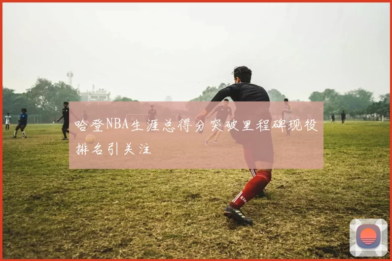 哈登NBA生涯总得分突破里程碑现役排名引关注
