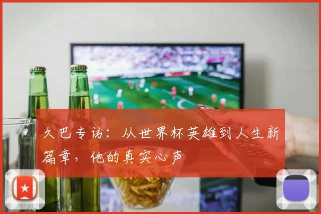 久巴专访：从世界杯英雄到人生新篇章，他的真实心声