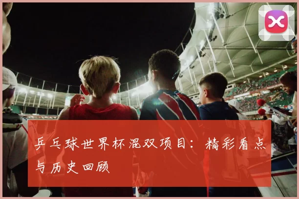 乒乓球世界杯混双项目:精彩看点与历史回顾