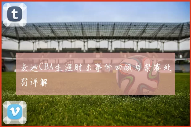 麦迪CBA生涯肘击事件回顾与禁赛处罚详解