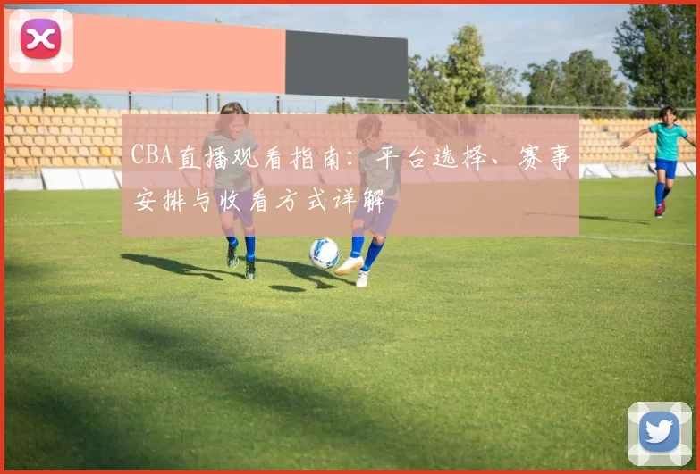 CBA直播观看指南：平台选择、赛事安排与收看方式详解