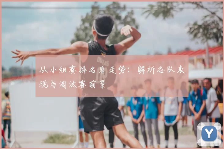从小组赛排名看走势：解析各队表现与淘汰赛前景