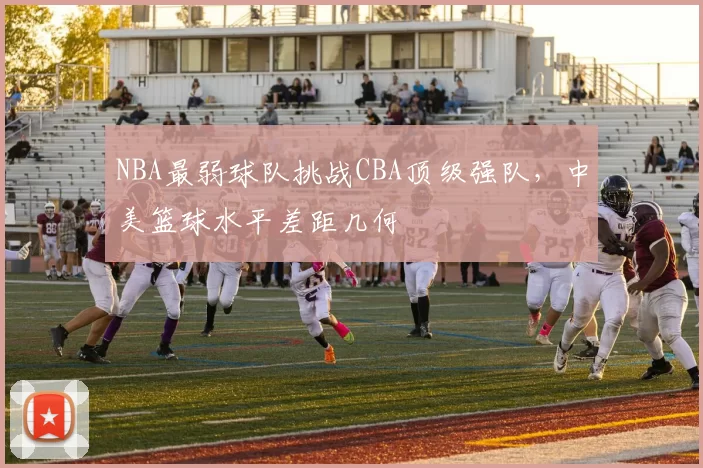 NBA最弱球队挑战CBA顶级强队,中美篮球水平差距几何