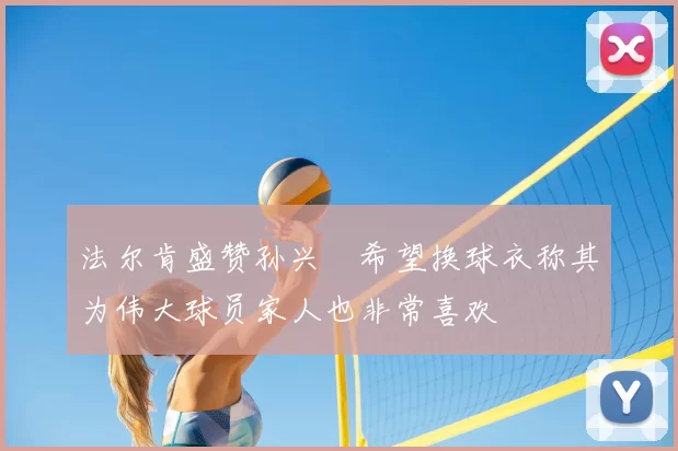 法尔肯盛赞孙兴慜希望换球衣称其为伟大球员家人也非常喜欢