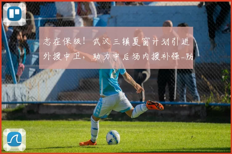 志在保级!武汉三镇夏窗计划引进外援中卫,助力中后场内援补强_防守_防线_中超