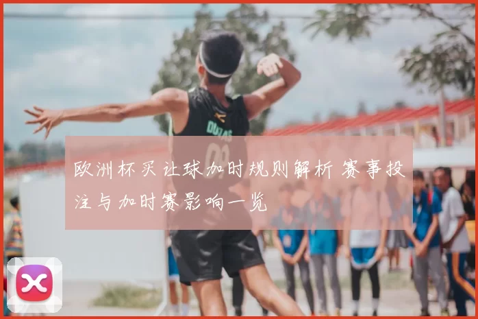 欧洲杯买让球加时规则解析 赛事投注与加时赛影响一览