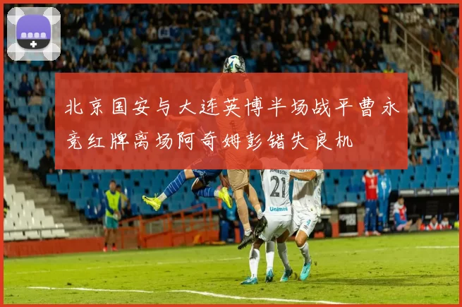 北京国安与大连英博半场战平曹永竞红牌离场阿奇姆彭错失良机