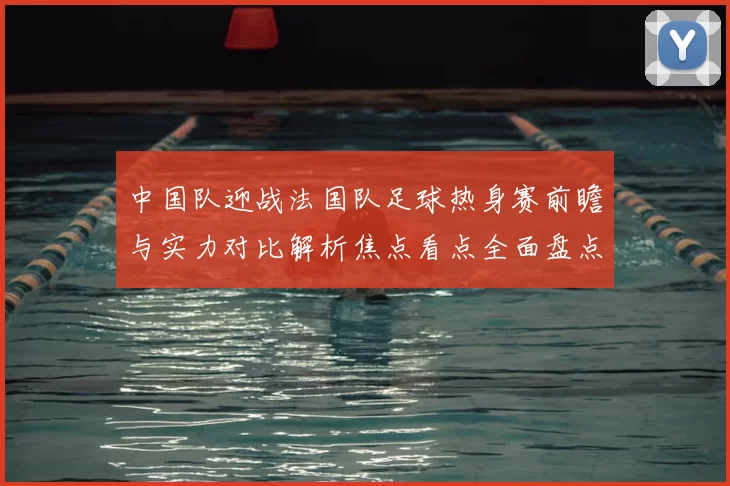 中国队迎战法国队足球热身赛前瞻与实力对比解析焦点看点全面盘点