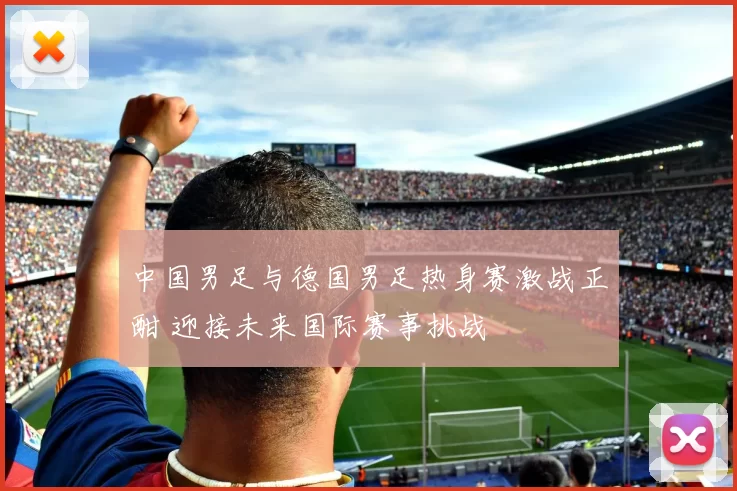 中国男足与德国男足热身赛激战正酣 迎接未来国际赛事挑战