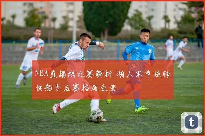 NBA直播线比赛解析 湖人末节逆转快船季后赛格局生变