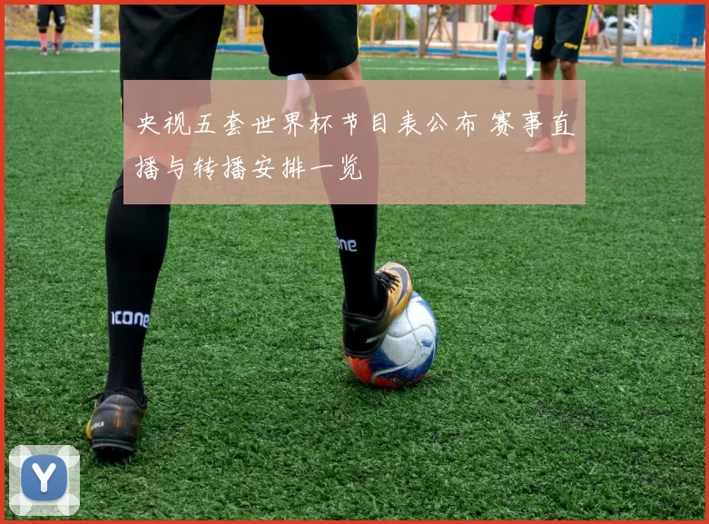 央视五套世界杯节目表公布 赛事直播与转播安排一览