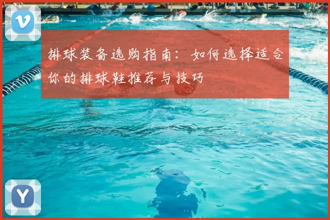 排球装备选购指南：如何选择适合你的排球鞋推荐与技巧