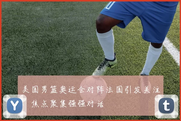 美国男篮奥运会对阵法国引发关注，焦点聚集强强对话