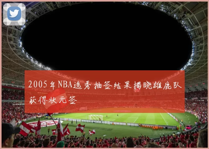 2005年NBA选秀抽签结果揭晓雄鹿队获得状元签
