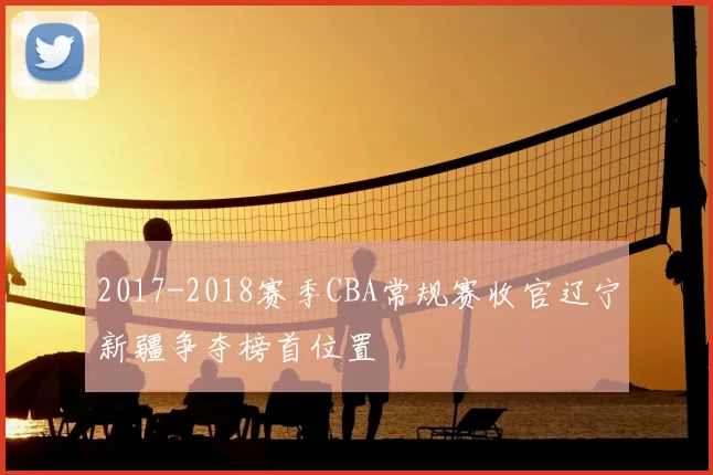 2017-2018赛季CBA常规赛收官辽宁新疆争夺榜首位置