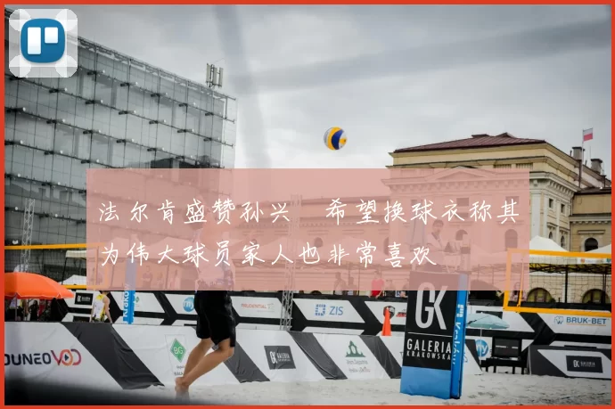 法尔肯盛赞孙兴慜希望换球衣称其为伟大球员家人也非常喜欢