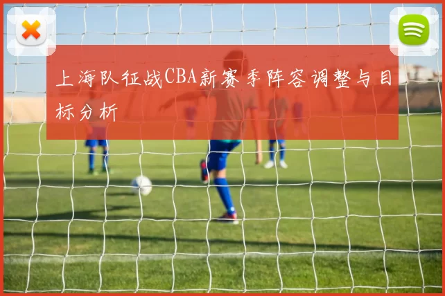 上海队征战CBA新赛季阵容调整与目标分析
