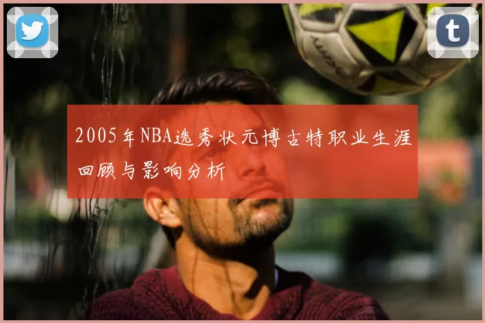 2005年NBA选秀状元博古特职业生涯回顾与影响分析