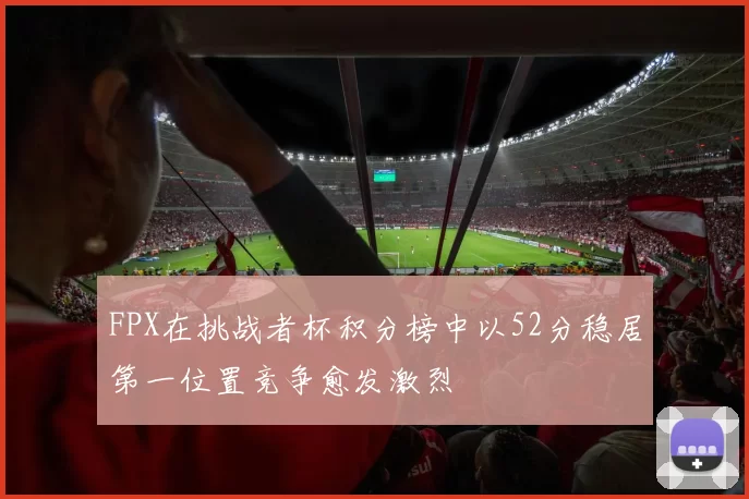 FPX在挑战者杯积分榜中以52分稳居第一位置竞争愈发激烈