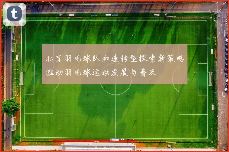 北京羽毛球队加速转型探索新策略推动羽毛球运动发展与普及