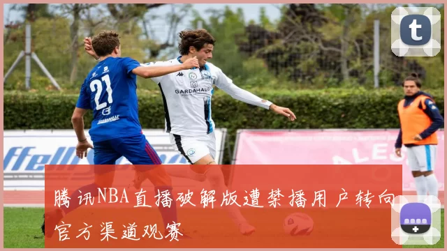 腾讯NBA直播破解版遭禁播用户转向官方渠道观赛