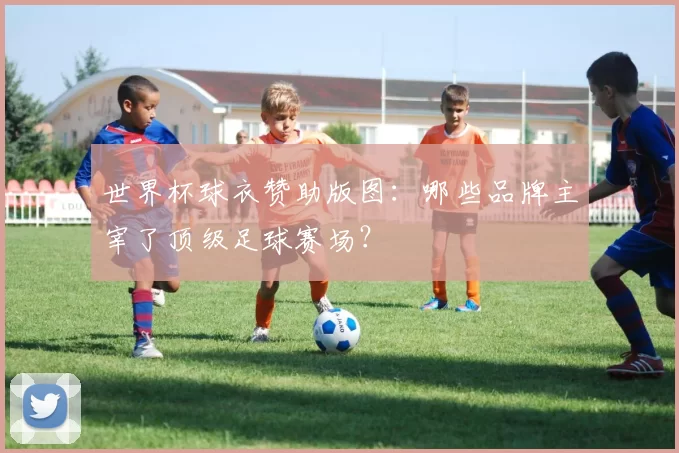 世界杯球衣赞助版图:哪些品牌主宰了顶级足球赛场?