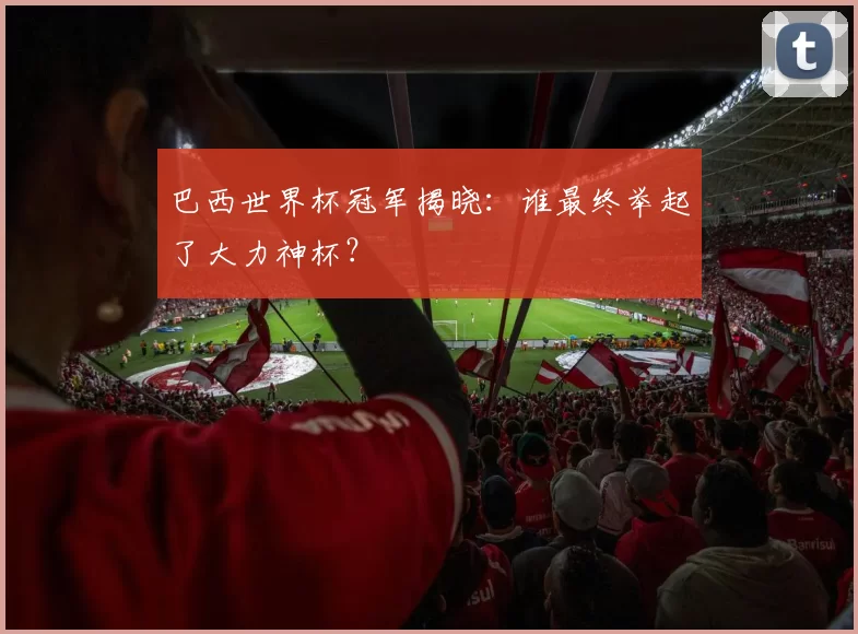 巴西世界杯冠军揭晓：谁最终举起了大力神杯？