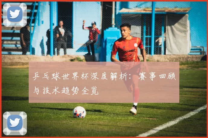 乒乓球世界杯深度解析:赛事回顾与技术趋势全览
