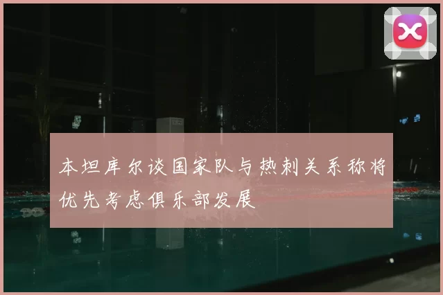 本坦库尔谈国家队与热刺关系称将优先考虑俱乐部发展