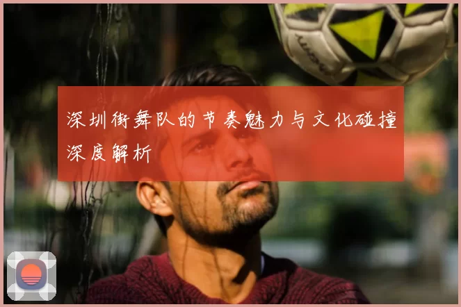 深圳街舞队的节奏魅力与文化碰撞深度解析