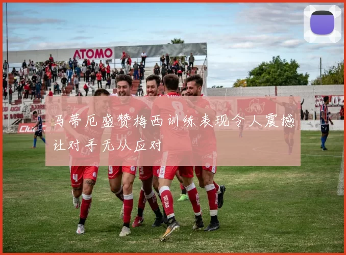 马蒂厄盛赞梅西训练表现令人震撼让对手无从应对