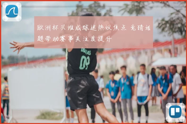 欧洲杯买谁成球迷热议焦点 竞猜话题带动赛事关注度提升