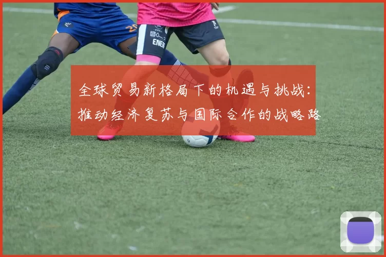 全球贸易新格局下的机遇与挑战:推动经济复苏与国际合作的战略路径