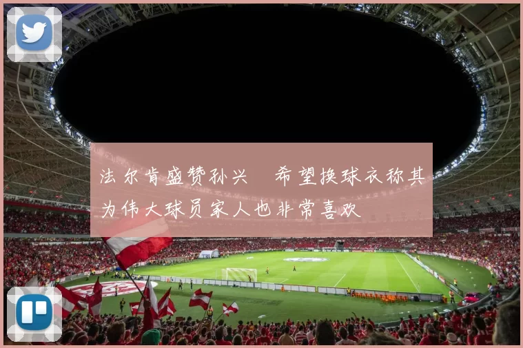 法尔肯盛赞孙兴慜希望换球衣称其为伟大球员家人也非常喜欢
