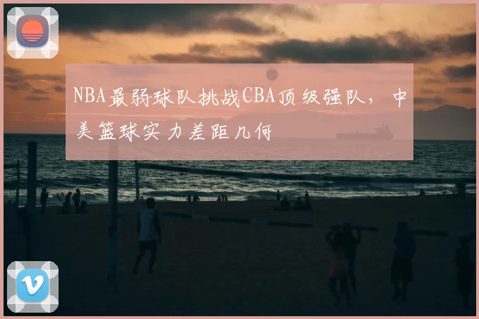 NBA最弱球队挑战CBA顶级强队，中美篮球实力差距几何
