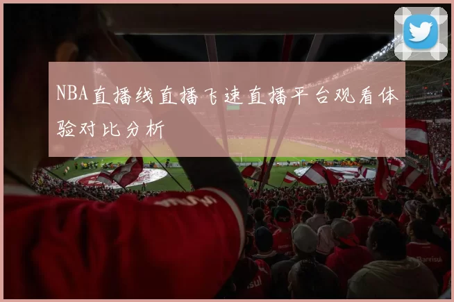 NBA直播线直播飞速直播平台观看体验对比分析