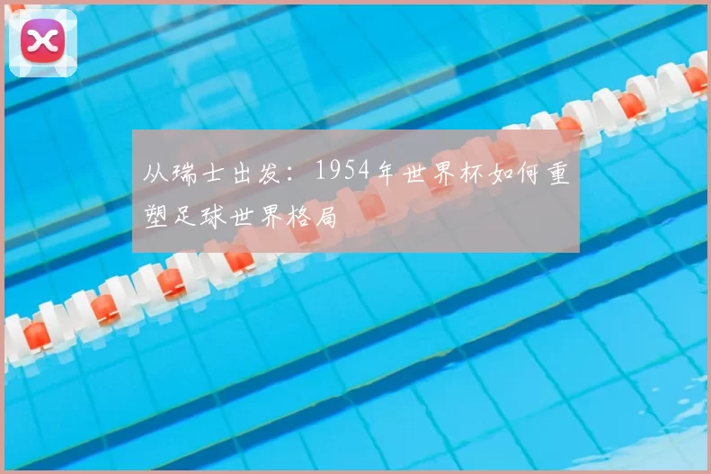 从瑞士出发:1954年世界杯如何重塑足球世界格局