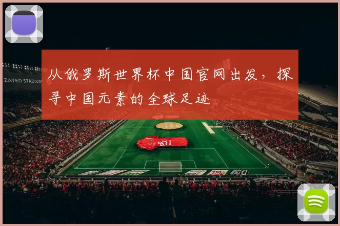 从俄罗斯世界杯中国官网出发，探寻中国元素的全球足迹