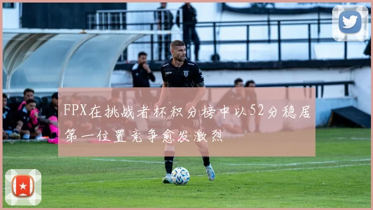 FPX在挑战者杯积分榜中以52分稳居第一位置竞争愈发激烈