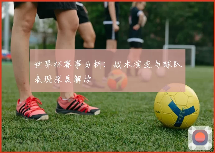 世界杯赛事分析:战术演变与球队表现深度解读