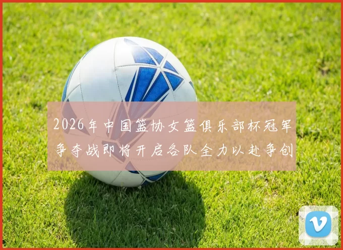 2026年中国篮协女篮俱乐部杯冠军争夺战即将开启各队全力以赴争创佳绩