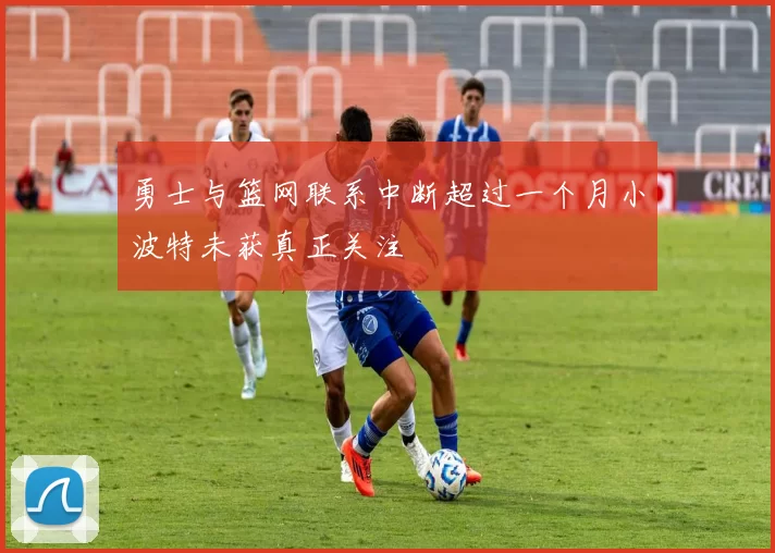 勇士与篮网联系中断超过一个月小波特未获真正关注